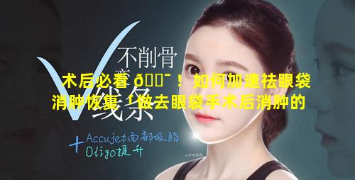 术后必看 🐯 ！如何加速祛眼袋消肿恢复「做去眼袋手术后消肿的最快方法是什么」